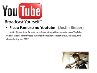 • Ficou Famoso no Youtube (Justin Bieber)
• Justin Bieber ficou famoso ou colocar vários vídeos amadores no YouTube,
 os seus vídeos foram vistos acidentalmente por Scooter Braun, ex-executivo
 de marketing em 2007.
 