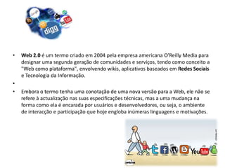 •   Web 2.0 é um termo criado em 2004 pela empresa americana O'Reilly Media para
    designar uma segunda geração de comunidades e serviços, tendo como conceito a
    "Web como plataforma", envolvendo wikis, aplicativos baseados em Redes Sociais
    e Tecnologia da Informação.
•
•   Embora o termo tenha uma conotação de uma nova versão para a Web, ele não se
    refere à actualização nas suas especificações técnicas, mas a uma mudança na
    forma como ela é encarada por usuários e desenvolvedores, ou seja, o ambiente
    de interacção e participação que hoje engloba inúmeras linguagens e motivações.
 