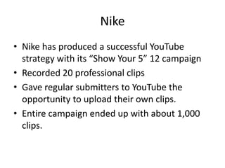 Nike
• Nike has produced a successful YouTube
  strategy with its “Show Your 5” 12 campaign
• Recorded 20 professional clips
• Gave regular submitters to YouTube the
  opportunity to upload their own clips.
• Entire campaign ended up with about 1,000
  clips.
 