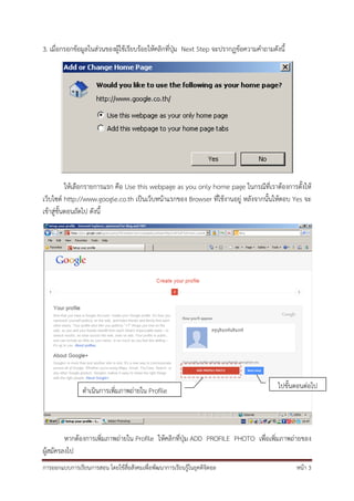 3. เมื่อกรอกข้อมูลในส่วนของผู้ใช้เรียบร้อยให้คลิกที่ปุ่ม Next Step จะปรากฏข้อความคําถามดังนี้




           ให้เลือกรายการแรก คือ Use this webpage as you only home page ในกรณีที่เราต้องการตั้งให้
เว็บไซต์ http://www.google.co.th เป็นเว็บหน้าแรกของ Browser ที่ใช้งานอยู่ หลังจากนั้นให้ตอบ Yes จะ
เข้าสู่ขั้นตอนถัดไป ดังนี้




                                                                                          ไปขั้นตอนต่อไป
                ดําเนินการเพิ่มภาพถ่ายใน Profile




         หากต้องการเพิ่มภาพถ่ายใน Profile ให้คลิกที่ปุ่ม ADD PROFILE PHOTO เพื่อเพิ่มภาพถ่ายของ
ผู้สมัครลงไป
การออกแบบการเรียนการสอน โดยใช้สื่อสังคมเพื่อพัฒนาการเรียนรู้ในยุคดิจิตอล                        หน้า 3
 
 