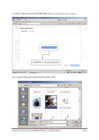 4. หากต้องการเพิ่มภาพถ่ายของสมาชิกให้คลิกที่ปุ่ม Select a photo from your computer




                              คลิกเพื่อเลือกภาพถ่ายในคอมพิวเตอร์




จะปรากฏหน้าต่างให้เราเลือกภาพถ่ายสําหรับนํามาใช้งาน ดังนี้




การออกแบบการเรียนการสอน โดยใช้สื่อสังคมเพื่อพัฒนาการเรียนรู้ในยุคดิจิตอล             หน้า 4
 
 