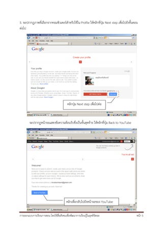 5. จะปรากฏภาพที่เลือกจากคอมพิวเตอร์สําหรับใช้ใน Profile ให้คลิกทีปุ่ม Next step เพื่อไปยังขั้นตอน
                                                                 ่
ต่อไป




                                           คลิกปุ่ม Next step เพื่อไปต่อ



        จะปรากฏหน้าจอแสดงข้อความต้อนรับซึ่งเป็นขั้นสุดท้าย ให้คลิกที่ปุ่ม Back to YouTube




                                          คลิกเพื่อกลับไปยังหน้าจอของ YouTube


การออกแบบการเรียนการสอน โดยใช้สื่อสังคมเพื่อพัฒนาการเรียนรู้ในยุคดิจิตอล                        หน้า 5
 
 