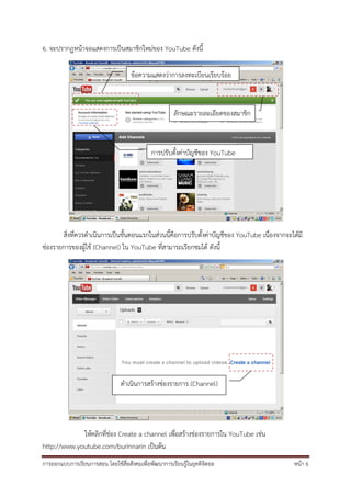 6. จะปรากฏหน้าจอแสดงการเป็นสมาชิกใหม่ของ YouTube ดังนี้

                                     ข้อความแสดงว่าการลงทะเบียนเรียบร้อย



                                                       ลักษณะรายละเอียดของสมาชิก



                                             การปรับตั้งค่าบัญชีของ YouTube




       สิ่งที่ควรดําเนินการเป็นขั้นตอนแรกในส่วนนี้คือการปรับตั้งค่าบัญชีของ YouTube เนื่องจากจะได้มี
ช่องรายการของผู้ใช้ (Channel) ใน YouTube ที่สามารถเรียกชมได้ ดังนี้




                                ดําเนินการสร้างช่องรายการ (Channel)




             ให้คลิกที่ช่อง Create a channel เพื่อสร้างช่องรายการใน YouTube เช่น
http://www.youtube.com/burinnarin เป็นต้น
การออกแบบการเรียนการสอน โดยใช้สื่อสังคมเพื่อพัฒนาการเรียนรู้ในยุคดิจิตอล                        หน้า 6
 
 