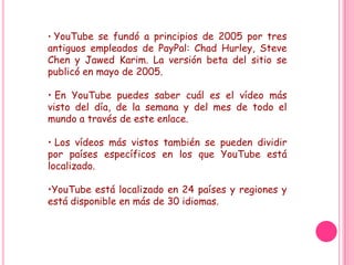 • YouTube se fundó a principios de 2005 por tres
antiguos empleados de PayPal: Chad Hurley, Steve
Chen y Jawed Karim. La versión beta del sitio se
publicó en mayo de 2005.

• En YouTube puedes saber cuál es el vídeo más
visto del día, de la semana y del mes de todo el
mundo a través de este enlace.

• Los vídeos más vistos también se pueden dividir
por países específicos en los que YouTube está
localizado.

•YouTube está localizado en 24 países y regiones y
está disponible en más de 30 idiomas.
 