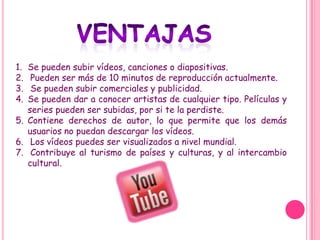 1. Se pueden subir vídeos, canciones o diapositivas.
2.  Pueden ser más de 10 minutos de reproducción actualmente.
3.  Se pueden subir comerciales y publicidad.
4. Se pueden dar a conocer artistas de cualquier tipo. Películas y
   series pueden ser subidas, por si te la perdiste.
5. Contiene derechos de autor, lo que permite que los demás
   usuarios no puedan descargar los vídeos.
6. Los vídeos puedes ser visualizados a nivel mundial.
7. Contribuye al turismo de países y culturas, y al intercambio
   cultural.
 