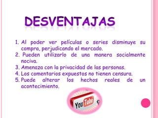 1. Al poder ver películas o series disminuye su
   compra, perjudicando el mercado.
2. Pueden utilizarlo de una manera socialmente
   nociva.
3. Amenaza con la privacidad de las personas.
4. Los comentarios expuestos no tienen censura.
5. Puede alterar los hechos reales de un
   acontecimiento.
 