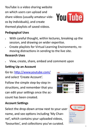YouTube is a video sharing website
on which users can upload and
share videos (usually amateur vide-
os by individuals), and create
themed playlists of saved videos.
Pedagogical Uses
  With careful thought, within lectures, breaking up the
   session, and drawing on wider expertise.
  Create playlists for Virtual Learning Environments, re-
   moving distractions in sending to the live site.
Research Uses
   View, create, share, embed and comment upon
Setting Up an Account
Go to: http://www.youtube.com/
and select ‘Create Account’.
Follow the simple step-by-step in-
structions, and remember that you
can edit your settings once the ac-
count has been created.
Account Settings
Select the drop-down arrow next to your user
name, and see options including ‘My Chan-
nel’, which contains your uploaded videos,
‘favourites’, and collections you’ve curated.
                                                             1
 