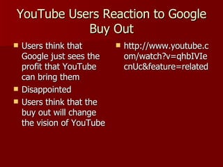 YouTube Users Reaction to Google Buy Out Users think that Google just sees the profit that YouTube can bring them Disappointed  Users think that the buy out will change the vision of YouTube http://www.youtube.com/watch?v=qhbIVIecnUc&feature=related 
