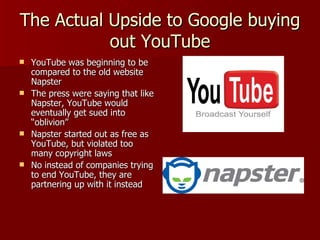 The Actual Upside to Google buying out YouTube YouTube was beginning to be compared to the old website Napster The press were saying that like Napster, YouTube would eventually get sued into “oblivion” Napster started out as free as YouTube, but violated too many copyright laws No instead of companies trying to end YouTube, they are partnering up with it instead 
