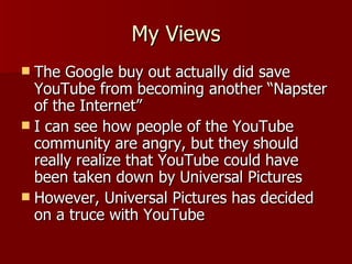 My Views The Google buy out actually did save YouTube from becoming another “Napster of the Internet” I can see how people of the YouTube community are angry, but they should really realize that YouTube could have been taken down by Universal Pictures However, Universal Pictures has decided on a truce with YouTube 