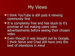 My Views I think YouTube is still puts it viewing community first It is completely free and has stuck to it’s promise of not making users view advertisements before seeing their chosen video Even though it was bought out by Google, I think Steve and Chad still have only the best of intentions in mind 