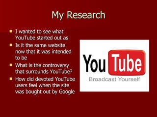 My Research I wanted to see what YouTube started out as Is it the same website now that it was intended to be What is the controversy that surrounds YouTube? How did devoted YouTube users feel when the site was bought out by Google 