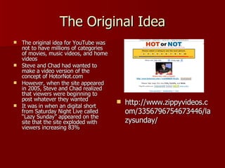 The Original Idea The original idea for YouTube was not to have millions of categories of movies, music videos, and home videos Steve and Chad had wanted to make a video version of the concept of HotorNot.com However, when the site appeared in 2005, Steve and Chad realized that viewers were beginning to post whatever they wanted It was in when an digital short from Saturday Night Live called “Lazy Sunday” appeared on the site that the site exploded with viewers increasing 83% http://www.zippyvideos.com/3356796754673446/lazysunday/ 