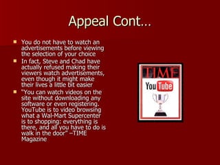 Appeal Cont… You do not have to watch an advertisements before viewing the selection of your choice In fact, Steve and Chad have actually refused making their viewers watch advertisements, even though it might make their lives a little bit easier “ You can watch videos on the site without downloading any software or even registering.  YouTube is to video browsing what a Wal-Mart Supercenter is to shopping: everything is there, and all you have to do is walk in the door” –TIME Magazine 