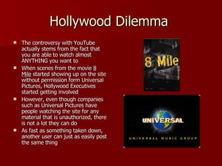 Hollywood Dilemma  The controversy with YouTube actually stems from the fact that you are able to watch almost ANYTHING you want to When scenes from the movie  8 Mile  started showing up on the site without permission form Universal Pictures, Hollywood Executives started getting involved However, even though companies such as Universal Pictures have people watching the site for any material that is unauthorized, there is not a lot they can do As fast as something taken down, another user can just as easily post the same thing 