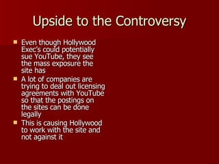 Upside to the Controversy Even though Hollywood Exec’s could potentially sue YouTube, they see the mass exposure the site has A lot of companies are trying to deal out licensing agreements with YouTube so that the postings on the sites can be done legally This is causing Hollywood to work with the site and not against it 