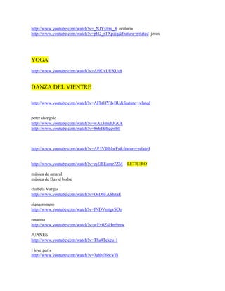 http://www.youtube.com/watch?v=_NJYxtrre_8 oratoria
http://www.youtube.com/watch?v=pH2_rTXpzig&feature=related jesus




YOGA
http://www.youtube.com/watch?v=AI9CvLUXUc8


DANZA DEL VIENTRE

http://www.youtube.com/watch?v=AFht1fYdvBU&feature=related


peter shergold
http://www.youtube.com/watch?v=wAx3muhJGGk
http://www.youtube.com/watch?v=8xhTBbqcwh0



http://www.youtube.com/watch?v=AP5VIhbJwFs&feature=related


http://www.youtube.com/watch?v=zyGEEamz7ZM     LETRERO

música de amaral
música de David bisbal

chabela Vargas
http://www.youtube.com/watch?v=OsD8FAShzaE

elena romero
http://www.youtube.com/watch?v=JNDVmtgvSOo

rosanna
http://www.youtube.com/watch?v=wEv0Z4Hm9mw

JUANES
http://www.youtube.com/watch?v=T8a4Tckeu1I

I love parís
http://www.youtube.com/watch?v=3ahbE6bcVf8
 