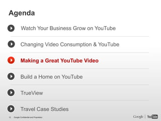 Agenda

             Watch Your Business Grow on YouTube


             Changing Video Consumption & YouTube


             Making a Great YouTube Video


             Build a Home on YouTube


             TrueView


             Travel Case Studies
12   Google Confidential and Proprietary
 