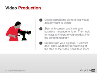 Video Production

                                           Create compelling content you would
                                           actually want to watch

                                           Start with content and save your
                                           business message for later. Then look
                                           for ways to integrate your product into
                                           the content naturally
                                           Be bold with your big idea. If viewers
                                           don’t know what they’re watching at
                                           the start of the video, you’ll lose them




14   Google Confidential and Proprietary
 