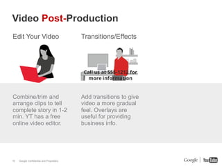 Video Post-Production
Edit Your Video                            Transitions/Effects




Combine/trim and                           Add transitions to give
arrange clips to tell                      video a more gradual
complete story in 1-2                      feel. Overlays are
min. YT has a free                         useful for providing
online video editor.                       business info.




16   Google Confidential and Proprietary
 
