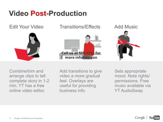 Video Post-Production
Edit Your Video                            Transitions/Effects       Add Music




Combine/trim and                           Add transitions to give   Sets appropriate
arrange clips to tell                      video a more gradual      mood. Note rights/
complete story in 1-2                      feel. Overlays are        permissions. Free
min. YT has a free                         useful for providing      music available via
online video editor.                       business info.            YT AudioSwap




17   Google Confidential and Proprietary
 