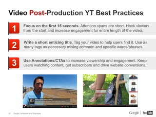 Video Post-Production YT Best Practices

     1           Focus on the first 15 seconds. Attention spans are short. Hook viewers
                 from the start and increase engagement for entire length of the video.


                  Write a short enticing title. Tag your video to help users find it. Use as
     2            many tags as necessary mixing common and specific words/phrases.



     3           Use Annotations/CTAs to increase viewership and engagement. Keep
                 users watching content, get subscribers and drive website conversions.




20   Google Confidential and Proprietary
 