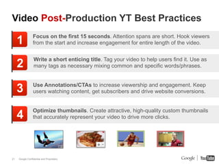 Video Post-Production YT Best Practices

     1           Focus on the first 15 seconds. Attention spans are short. Hook viewers
                 from the start and increase engagement for entire length of the video.


                  Write a short enticing title. Tag your video to help users find it. Use as
     2            many tags as necessary mixing common and specific words/phrases.



     3           Use Annotations/CTAs to increase viewership and engagement. Keep
                 users watching content, get subscribers and drive website conversions.


                 Optimize thumbnails. Create attractive, high-quality custom thumbnails
     4           that accurately represent your video to drive more clicks.




21   Google Confidential and Proprietary
 