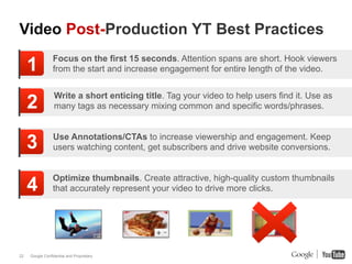 Video Post-Production YT Best Practices

     1           Focus on the first 15 seconds. Attention spans are short. Hook viewers
                 from the start and increase engagement for entire length of the video.


                  Write a short enticing title. Tag your video to help users find it. Use as
     2            many tags as necessary mixing common and specific words/phrases.



     3           Use Annotations/CTAs to increase viewership and engagement. Keep
                 users watching content, get subscribers and drive website conversions.


                 Optimize thumbnails. Create attractive, high-quality custom thumbnails
     4           that accurately represent your video to drive more clicks.




22   Google Confidential and Proprietary
 