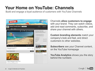 Your Home on YouTube: Channels
Build and engage a loyal audience of customers with YouTube Channels


                                           Channels allow customers to engage
                                           with your brand. They can watch videos,
                                           add and read comments, subscribe, and
                                           share your channel with others.

                                           Custom branding elements match your
                                           company’s look and feel, and direct
                                           customers to other websites.

                                           Subscribers see your Channel content,
                                           on the YouTube homepage

                                           YouTube Analytics shows you the story
                                           behind the numbers



26   Google Confidential and Proprietary
 