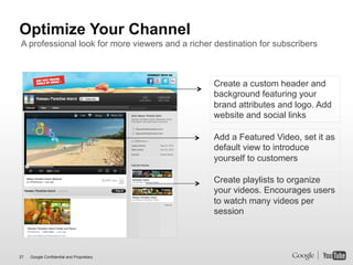 Optimize Your Channel
A professional look for more viewers and a richer destination for subscribers



                                                  Create a custom header and
                                                  background featuring your
                                                  brand attributes and logo. Add
                                                  website and social links

                                                  Add a Featured Video, set it as
                                                  default view to introduce
                                                  yourself to customers

                                                  Create playlists to organize
                                                  your videos. Encourages users
                                                  to watch many videos per
                                                  session




27   Google Confidential and Proprietary
 