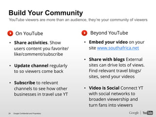 Build Your Community
YouTube viewers are more than an audience, they’re your community of viewers!


       On YouTube                             Beyond YouTube

•  Share activities. Show                  •  Embed your video on your
   users content you favorite/                site www.southafrica.net
   like/comment/subscribe
                                           •  Share with blogs External
•  Update channel regularly                   sites can drive lots of views.
   to so viewers come back                    Find relevant travel blogs/
                                              sites, send your videos
•  Subscribe to relevant
   channels to see how other               •  Video is Social Connect YT
   businesses in travel use YT                with social networks to
                                              broaden viewership and
                                              turn fans into viewers
29   Google Confidential and Proprietary
 