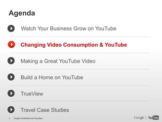 Agenda

            Watch Your Business Grow on YouTube


            Changing Video Consumption & YouTube


            Making a Great YouTube Video


            Build a Home on YouTube


            TrueView


            Travel Case Studies
3   Google Confidential and Proprietary
 