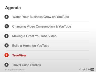 Agenda

             Watch Your Business Grow on YouTube


             Changing Video Consumption & YouTube


             Making a Great YouTube Video


             Build a Home on YouTube


             TrueView


             Travel Case Studies
33   Google Confidential and Proprietary
 