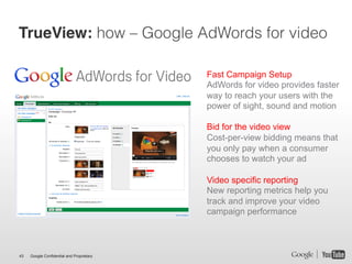 TrueView: how – Google AdWords for video

                                           Fast Campaign Setup
                                           AdWords for video provides faster
                                           way to reach your users with the
                                           power of sight, sound and motion

                                           Bid for the video view
                                           Cost-per-view bidding means that
                                           you only pay when a consumer
                                           chooses to watch your ad

                                           Video specific reporting
                                           New reporting metrics help you
                                           track and improve your video
                                           campaign performance



43   Google Confidential and Proprietary
 