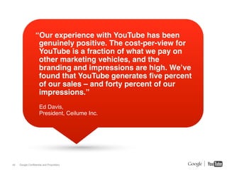 “Our experience with YouTube has been
                   genuinely positive. The cost-per-view for
                   YouTube is a fraction of what we pay on
                   other marketing vehicles, and the
                   branding and impressions are high. We’ve
                   found that YouTube generates ﬁve percent
                   of our sales – and forty percent of our
                   impressions.”!
                      Ed Davis,!
                      President, Ceilume Inc.!




44   Google Confidential and Proprietary
 