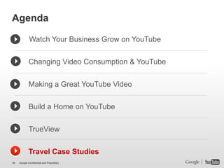Agenda

             Watch Your Business Grow on YouTube


             Changing Video Consumption & YouTube


             Making a Great YouTube Video


             Build a Home on YouTube


             TrueView


             Travel Case Studies
46   Google Confidential and Proprietary
 