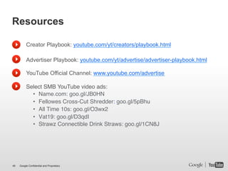 Resources

          Creator Playbook: youtube.com/yt/creators/playbook.html

          Advertiser Playbook: youtube.com/yt/advertise/advertiser-playbook.html

          YouTube Official Channel: www.youtube.com/advertise!
          !
          Select SMB YouTube video ads:!
            •  Name.com: goo.gl/JB0HN!
            •  Fellowes Cross-Cut Shredder: goo.gl/5pBhu!
            •  All Time 10s: goo.gl/O3wx2!
            •  Vat19: goo.gl/D3qdI!
            •  Strawz Connectible Drink Straws: goo.gl/1CN8J!




49   Google Confidential and Proprietary
 