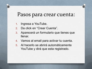Pasos para crear cuenta:
1.   Ingresa a YouTube.
2.   Da click en “Crear Cuenta”.
3.   Aparecerá un formulario que tienes que
     llenar.
4.   Vamos al email para activar tu cuenta.
5.   Al hacerlo se abrirá automáticamente
     YouTube y dirá que esta registrado.
 