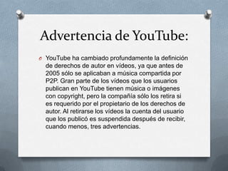 Advertencia de YouTube:
O YouTube ha cambiado profundamente la definición
  de derechos de autor en vídeos, ya que antes de
  2005 sólo se aplicaban a música compartida por
  P2P. Gran parte de los vídeos que los usuarios
  publican en YouTube tienen música o imágenes
  con copyright, pero la compañía sólo los retira si
  es requerido por el propietario de los derechos de
  autor. Al retirarse los vídeos la cuenta del usuario
  que los publicó es suspendida después de recibir,
  cuando menos, tres advertencias.
 