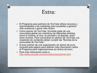 Extra:

O El Programa para partners de YouTube ofrece recursos y
  oportunidades a los creadores para ayudarles a generar
  más audiencia y ganar más dinero.
O Como partner de YouTube, formarás parte de una
  comunidad global con miembros de diferentes ámbitos,
  como la música, el cine, la comedia y el deporte, entre
  otros muchos. Para convertirse en partner de YouTube, los
  creadores de contenido deben cumplir las “Normas de la
  comunidad de YouTube”.
O Si eres partner de una organización sin ánimo de lucro,
  consulta esta página para obtener más información sobre
  el Programa para organizaciones sin ánimo de lucro.
O Para mas información entre a:
  http://www.youtube.com/yt/creators/es/partner.html
 