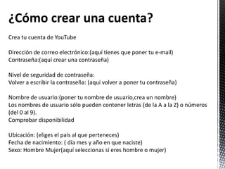 ¿Cómo crear una cuenta?
Crea tu cuenta de YouTube

Dirección de correo electrónico:(aquí tienes que poner tu e-mail)
Contraseña:(aquí crear una contraseña)

Nivel de seguridad de contraseña:
Volver a escribir la contraseña: (aquí volver a poner tu contraseña)

Nombre de usuario:(poner tu nombre de usuario,crea un nombre)
Los nombres de usuario sólo pueden contener letras (de la A a la Z) o números
(del 0 al 9).
Comprobar disponibilidad

Ubicación: (eliges el país al que perteneces)
Fecha de nacimiento: ( día mes y año en que naciste)
Sexo: Hombre Mujer(aquí seleccionas si eres hombre o mujer)
 