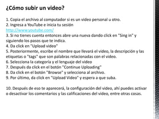 ¿Cómo subir un video?
1. Copia el archivo al computador si es un video personal u otro.
2. Ingresa a YouTube e inicia tu sesión
http://www.youtube.com/
3. Si no tienes cuenta entonces abre una nueva dando click en "Sing in" y
siguiendo los pasos que te indica.
4. Da click en "Upload video"
5. Posteriormente, escribe el nombre que llevará el video, la descripción y las
etiquetas o "tags" que son palabras relacionadas con el video.
6. Selecciona la categoría y el lenguaje del video
7. Después da click en el botón "Continue Uploading"
8. Da click en el botón "Browse" y selecciona al archivo.
9. Por último, da click en "Upload Video" y espera a que suba.

10. Después de eso te aparecerá, la configuración del video, ahí puedes activar
o desactivar los comentarios y las calificaciones del video, entre otras cosas.
 