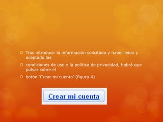  Tras introducir la información solicitada y haber leído y
  aceptado las
 condiciones de uso y la política de privacidad, habrá que
  pulsar sobre el
 botón „Crear mi cuenta‟ (figura 4)
 