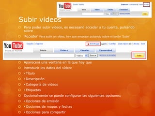 Subir videos
 Para poder subir vídeos, es necesario acceder a tu cuenta, pulsando
  sobre
 „Acceder‟ Para subir un vídeo, hay que empezar pulsando sobre el botón „Subir‟




 Aparecerá una ventana en la que hay que
 introducir los datos del vídeo:
 • Título
 • Descripción
 • Categoría de vídeos
 • Etiquetas
 Opcionalmente se puede configurar las siguientes opciones:
 • Opciones de emisión
 • Opciones de mapas y fechas
 • Opciones para compartir
 