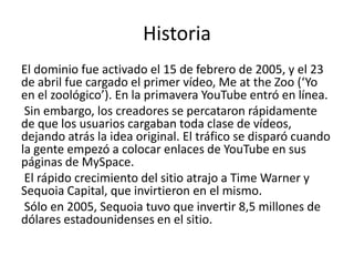 Historia
El dominio fue activado el 15 de febrero de 2005, y el 23
de abril fue cargado el primer vídeo, Me at the Zoo (‘Yo
en el zoológico’). En la primavera YouTube entró en línea.
 Sin embargo, los creadores se percataron rápidamente
de que los usuarios cargaban toda clase de vídeos,
dejando atrás la idea original. El tráfico se disparó cuando
la gente empezó a colocar enlaces de YouTube en sus
páginas de MySpace.
 El rápido crecimiento del sitio atrajo a Time Warner y
Sequoia Capital, que invirtieron en el mismo.
 Sólo en 2005, Sequoia tuvo que invertir 8,5 millones de
dólares estadounidenses en el sitio.
 