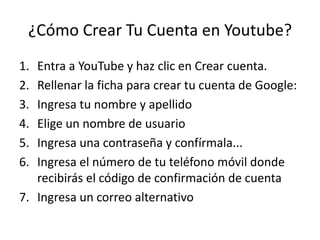¿Cómo Crear Tu Cuenta en Youtube?
1. Entra a YouTube y haz clic en Crear cuenta.
2. Rellenar la ficha para crear tu cuenta de Google:
3. Ingresa tu nombre y apellido
4. Elige un nombre de usuario
5. Ingresa una contraseña y confírmala...
6. Ingresa el número de tu teléfono móvil donde
   recibirás el código de confirmación de cuenta
7. Ingresa un correo alternativo
 