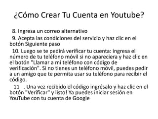 ¿Cómo Crear Tu Cuenta en Youtube?
 8. Ingresa un correo alternativo
 9. Acepta las condiciones del servicio y haz clic en el
botón Siguiente paso
 10. Luego se te pedirá verificar tu cuenta: ingresa el
número de tu teléfono móvil si no apareciera y haz clic en
el botón "Llamar a mi teléfono con código de
verificación". Si no tienes un teléfono móvil, puedes pedir
a un amigo que te permita usar su teléfono para recibir el
código.
  11 . Una vez recibido el código ingrésalo y haz clic en el
botón "Verificar" y listo! Ya puedes iniciar sesión en
YouTube con tu cuenta de Google
 
