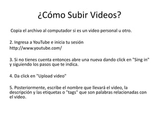 ¿Cómo Subir Videos?
Copia el archivo al computador si es un video personal u otro.

2. Ingresa a YouTube e inicia tu sesión
http://www.youtube.com/

3. Si no tienes cuenta entonces abre una nueva dando click en "Sing in"
y siguiendo los pasos que te indica.

4. Da click en "Upload video"

5. Posteriormente, escribe el nombre que llevará el video, la
descripción y las etiquetas o "tags" que son palabras relacionadas con
el video.
 