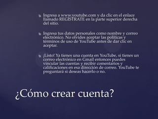    Ingresa a www.youtube.com y da clic en el enlace
        llamado REGÍSTRATE en la parte superior derecha
        del sitio.

       Ingresa tus datos personales como nombre y correo
        electrónico. No olvides aceptar las políticas y
        términos de uso de YouTube antes de dar clic en
        aceptar.

       ¡Listo! Ya tienes una cuenta en YouTube, si tienes un
        correo electrónico en Gmail entonces puedes
        vincular las cuentas y recibir comentarios y
        calificaciones en esa dirección de correo. YouTube te
        preguntará si deseas hacerlo o no.




¿Cómo crear cuenta?
 
