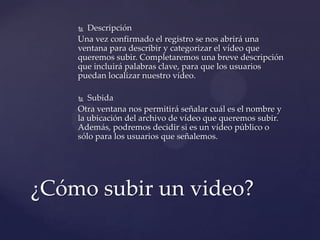  Descripción
    Una vez confirmado el registro se nos abrirá una
    ventana para describir y categorizar el vídeo que
    queremos subir. Completaremos una breve descripción
    que incluirá palabras clave, para que los usuarios
    puedan localizar nuestro vídeo.

      Subida
    Otra ventana nos permitirá señalar cuál es el nombre y
    la ubicación del archivo de vídeo que queremos subir.
    Además, podremos decidir si es un vídeo público o
    sólo para los usuarios que señalemos.




¿Cómo subir un video?
 